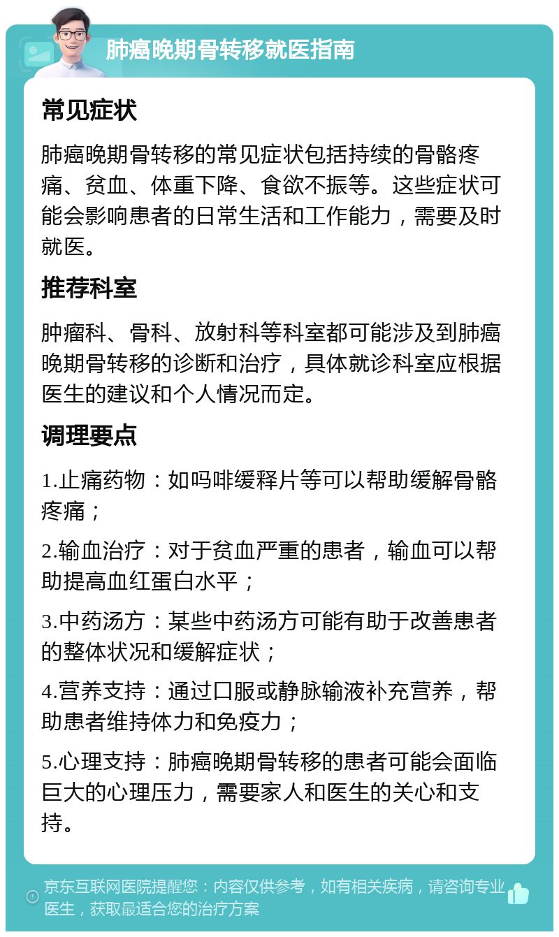 肺癌晚期骨转移就医指南 常见症状 肺癌晚期骨转移的常见症状包括持续的骨骼疼痛、贫血、体重下降、食欲不振等。这些症状可能会影响患者的日常生活和工作能力，需要及时就医。 推荐科室 肿瘤科、骨科、放射科等科室都可能涉及到肺癌晚期骨转移的诊断和治疗，具体就诊科室应根据医生的建议和个人情况而定。 调理要点 1.止痛药物：如吗啡缓释片等可以帮助缓解骨骼疼痛； 2.输血治疗：对于贫血严重的患者，输血可以帮助提高血红蛋白水平； 3.中药汤方：某些中药汤方可能有助于改善患者的整体状况和缓解症状； 4.营养支持：通过口服或静脉输液补充营养，帮助患者维持体力和免疫力； 5.心理支持：肺癌晚期骨转移的患者可能会面临巨大的心理压力，需要家人和医生的关心和支持。