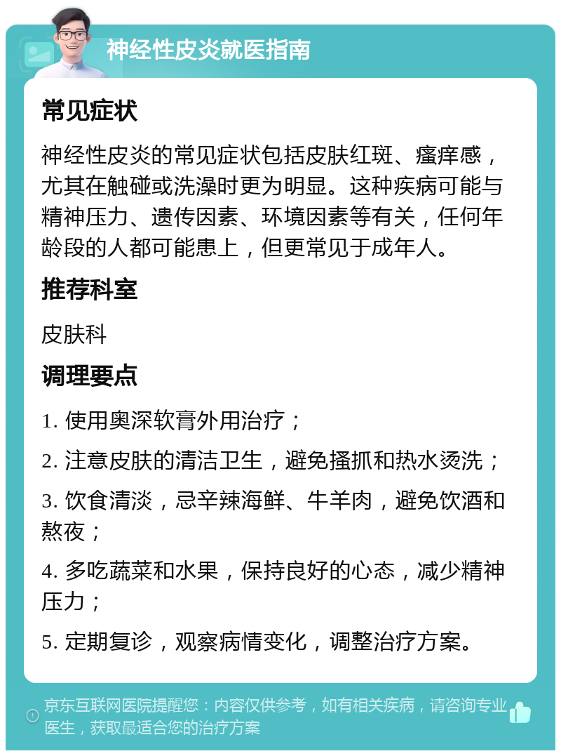 神经性皮炎就医指南 常见症状 神经性皮炎的常见症状包括皮肤红斑、瘙痒感，尤其在触碰或洗澡时更为明显。这种疾病可能与精神压力、遗传因素、环境因素等有关，任何年龄段的人都可能患上，但更常见于成年人。 推荐科室 皮肤科 调理要点 1. 使用奥深软膏外用治疗； 2. 注意皮肤的清洁卫生，避免搔抓和热水烫洗； 3. 饮食清淡，忌辛辣海鲜、牛羊肉，避免饮酒和熬夜； 4. 多吃蔬菜和水果，保持良好的心态，减少精神压力； 5. 定期复诊，观察病情变化，调整治疗方案。