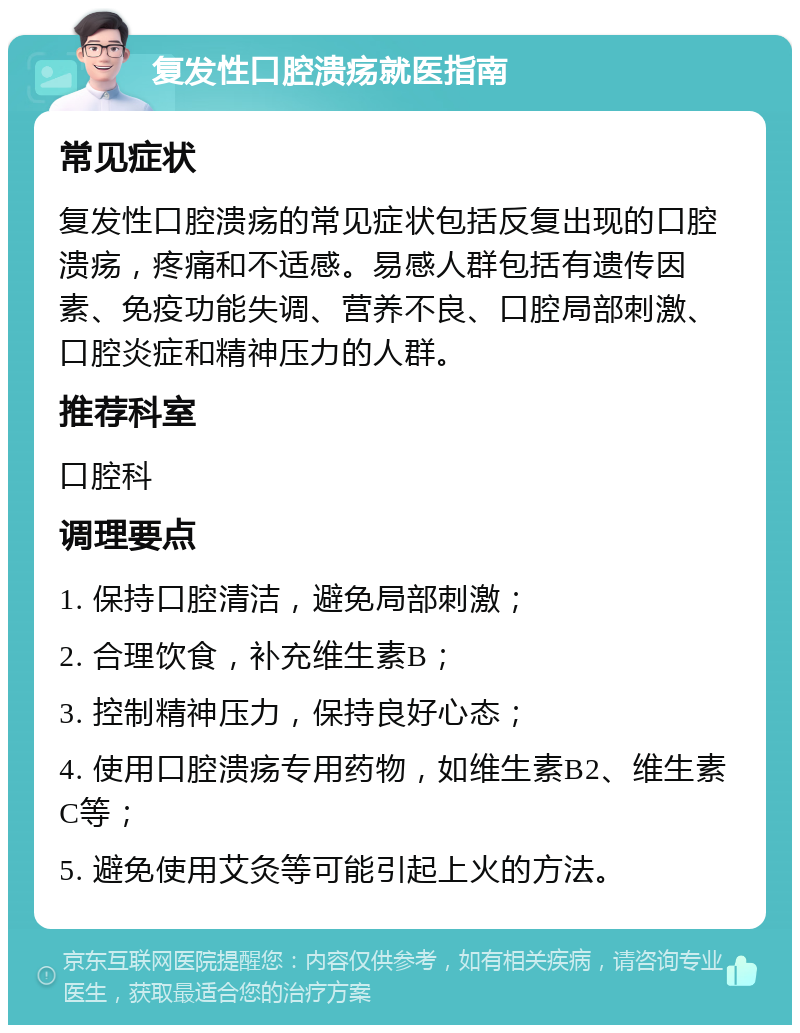 复发性口腔溃疡就医指南 常见症状 复发性口腔溃疡的常见症状包括反复出现的口腔溃疡，疼痛和不适感。易感人群包括有遗传因素、免疫功能失调、营养不良、口腔局部刺激、口腔炎症和精神压力的人群。 推荐科室 口腔科 调理要点 1. 保持口腔清洁，避免局部刺激； 2. 合理饮食，补充维生素B； 3. 控制精神压力，保持良好心态； 4. 使用口腔溃疡专用药物，如维生素B2、维生素C等； 5. 避免使用艾灸等可能引起上火的方法。