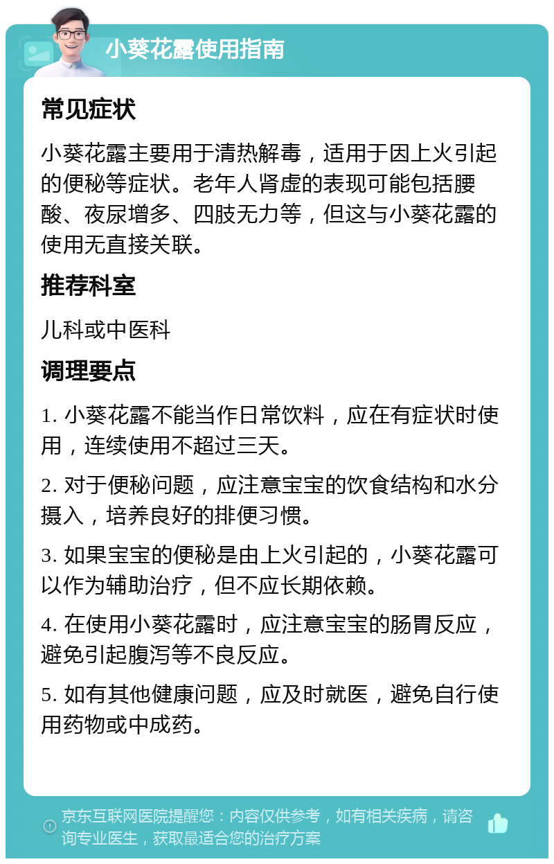 小葵花露使用指南 常见症状 小葵花露主要用于清热解毒，适用于因上火引起的便秘等症状。老年人肾虚的表现可能包括腰酸、夜尿增多、四肢无力等，但这与小葵花露的使用无直接关联。 推荐科室 儿科或中医科 调理要点 1. 小葵花露不能当作日常饮料，应在有症状时使用，连续使用不超过三天。 2. 对于便秘问题，应注意宝宝的饮食结构和水分摄入，培养良好的排便习惯。 3. 如果宝宝的便秘是由上火引起的，小葵花露可以作为辅助治疗，但不应长期依赖。 4. 在使用小葵花露时，应注意宝宝的肠胃反应，避免引起腹泻等不良反应。 5. 如有其他健康问题，应及时就医，避免自行使用药物或中成药。