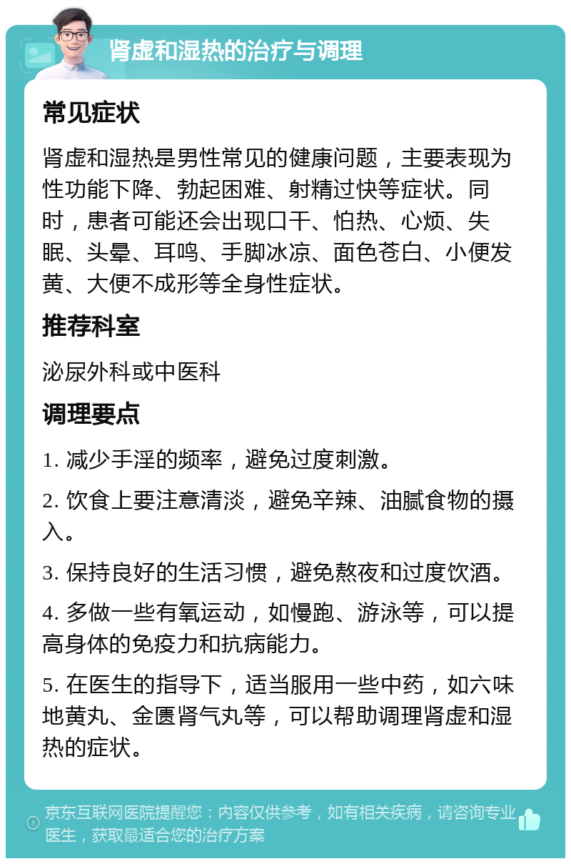 肾虚和湿热的治疗与调理 常见症状 肾虚和湿热是男性常见的健康问题，主要表现为性功能下降、勃起困难、射精过快等症状。同时，患者可能还会出现口干、怕热、心烦、失眠、头晕、耳鸣、手脚冰凉、面色苍白、小便发黄、大便不成形等全身性症状。 推荐科室 泌尿外科或中医科 调理要点 1. 减少手淫的频率，避免过度刺激。 2. 饮食上要注意清淡，避免辛辣、油腻食物的摄入。 3. 保持良好的生活习惯，避免熬夜和过度饮酒。 4. 多做一些有氧运动，如慢跑、游泳等，可以提高身体的免疫力和抗病能力。 5. 在医生的指导下，适当服用一些中药，如六味地黄丸、金匮肾气丸等，可以帮助调理肾虚和湿热的症状。