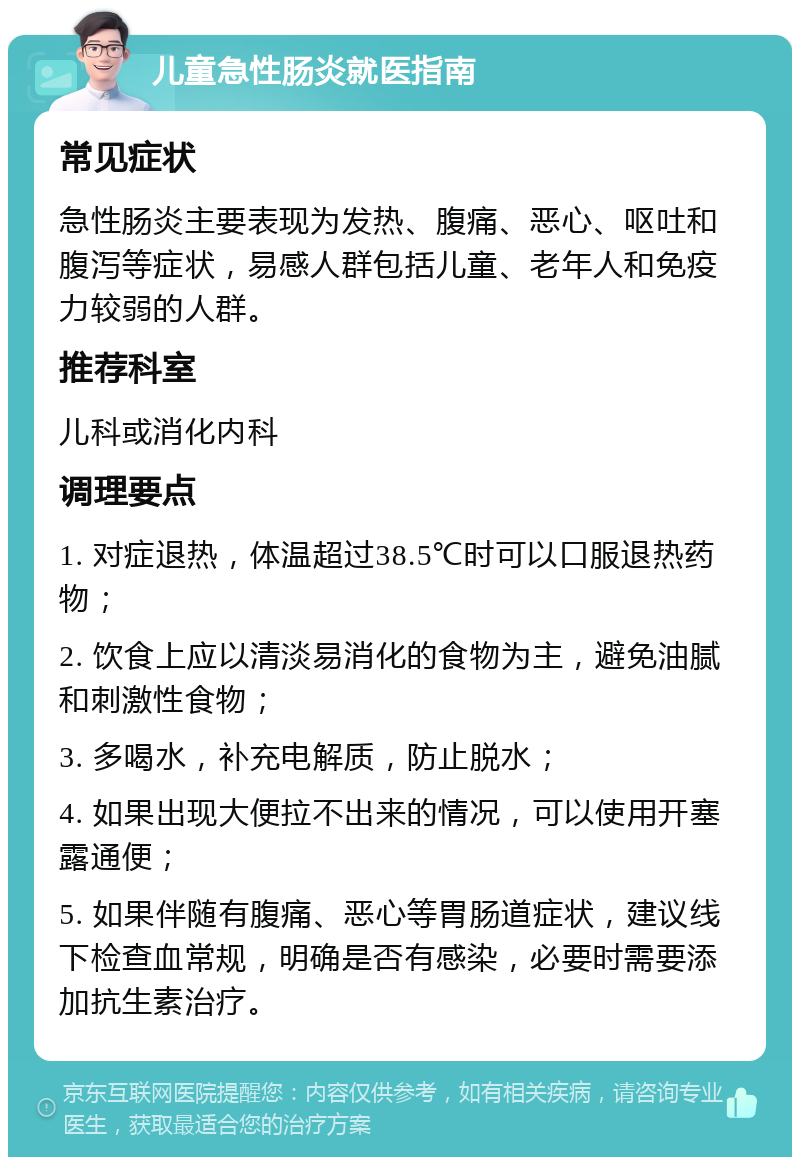 儿童急性肠炎就医指南 常见症状 急性肠炎主要表现为发热、腹痛、恶心、呕吐和腹泻等症状，易感人群包括儿童、老年人和免疫力较弱的人群。 推荐科室 儿科或消化内科 调理要点 1. 对症退热，体温超过38.5℃时可以口服退热药物； 2. 饮食上应以清淡易消化的食物为主，避免油腻和刺激性食物； 3. 多喝水，补充电解质，防止脱水； 4. 如果出现大便拉不出来的情况，可以使用开塞露通便； 5. 如果伴随有腹痛、恶心等胃肠道症状，建议线下检查血常规，明确是否有感染，必要时需要添加抗生素治疗。