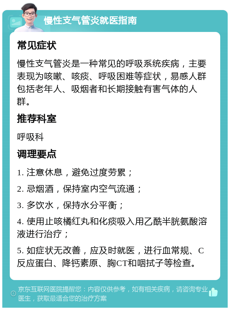 慢性支气管炎就医指南 常见症状 慢性支气管炎是一种常见的呼吸系统疾病，主要表现为咳嗽、咳痰、呼吸困难等症状，易感人群包括老年人、吸烟者和长期接触有害气体的人群。 推荐科室 呼吸科 调理要点 1. 注意休息，避免过度劳累； 2. 忌烟酒，保持室内空气流通； 3. 多饮水，保持水分平衡； 4. 使用止咳橘红丸和化痰吸入用乙酰半胱氨酸溶液进行治疗； 5. 如症状无改善，应及时就医，进行血常规、C反应蛋白、降钙素原、胸CT和咽拭子等检查。