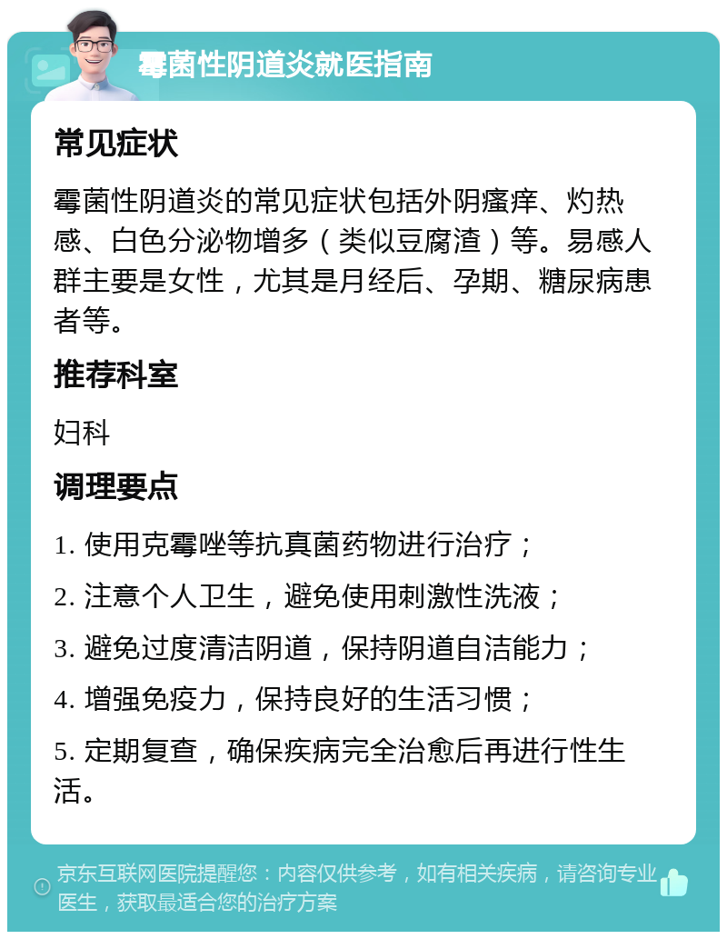 霉菌性阴道炎就医指南 常见症状 霉菌性阴道炎的常见症状包括外阴瘙痒、灼热感、白色分泌物增多（类似豆腐渣）等。易感人群主要是女性，尤其是月经后、孕期、糖尿病患者等。 推荐科室 妇科 调理要点 1. 使用克霉唑等抗真菌药物进行治疗； 2. 注意个人卫生，避免使用刺激性洗液； 3. 避免过度清洁阴道，保持阴道自洁能力； 4. 增强免疫力，保持良好的生活习惯； 5. 定期复查，确保疾病完全治愈后再进行性生活。