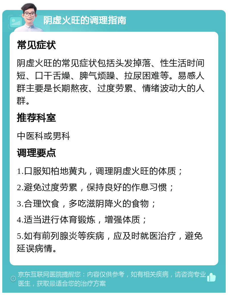 阴虚火旺的调理指南 常见症状 阴虚火旺的常见症状包括头发掉落、性生活时间短、口干舌燥、脾气烦躁、拉尿困难等。易感人群主要是长期熬夜、过度劳累、情绪波动大的人群。 推荐科室 中医科或男科 调理要点 1.口服知柏地黄丸，调理阴虚火旺的体质； 2.避免过度劳累，保持良好的作息习惯； 3.合理饮食，多吃滋阴降火的食物； 4.适当进行体育锻炼，增强体质； 5.如有前列腺炎等疾病，应及时就医治疗，避免延误病情。