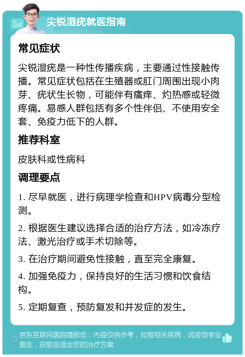 尖锐湿疣就医指南 常见症状 尖锐湿疣是一种性传播疾病，主要通过性接触传播。常见症状包括在生殖器或肛门周围出现小肉芽、疣状生长物，可能伴有瘙痒、灼热感或轻微疼痛。易感人群包括有多个性伴侣、不使用安全套、免疫力低下的人群。 推荐科室 皮肤科或性病科 调理要点 1. 尽早就医，进行病理学检查和HPV病毒分型检测。 2. 根据医生建议选择合适的治疗方法，如冷冻疗法、激光治疗或手术切除等。 3. 在治疗期间避免性接触，直至完全康复。 4. 加强免疫力，保持良好的生活习惯和饮食结构。 5. 定期复查，预防复发和并发症的发生。