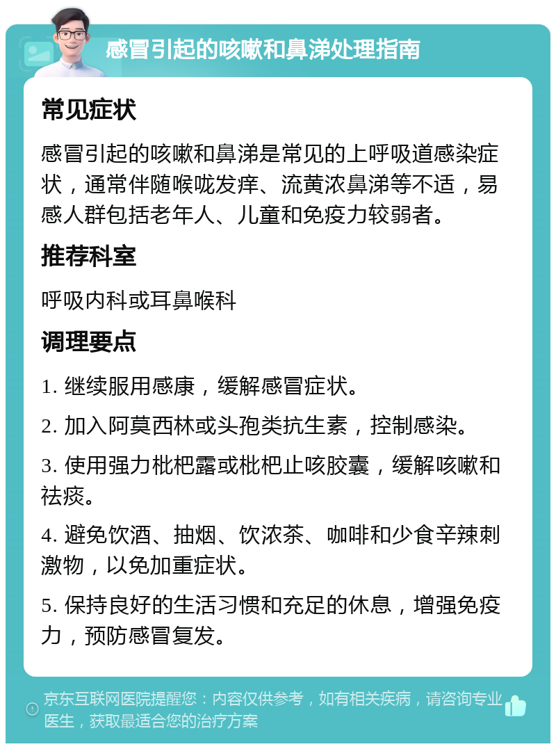 感冒引起的咳嗽和鼻涕处理指南 常见症状 感冒引起的咳嗽和鼻涕是常见的上呼吸道感染症状，通常伴随喉咙发痒、流黄浓鼻涕等不适，易感人群包括老年人、儿童和免疫力较弱者。 推荐科室 呼吸内科或耳鼻喉科 调理要点 1. 继续服用感康，缓解感冒症状。 2. 加入阿莫西林或头孢类抗生素，控制感染。 3. 使用强力枇杷露或枇杷止咳胶囊，缓解咳嗽和祛痰。 4. 避免饮酒、抽烟、饮浓茶、咖啡和少食辛辣刺激物，以免加重症状。 5. 保持良好的生活习惯和充足的休息，增强免疫力，预防感冒复发。