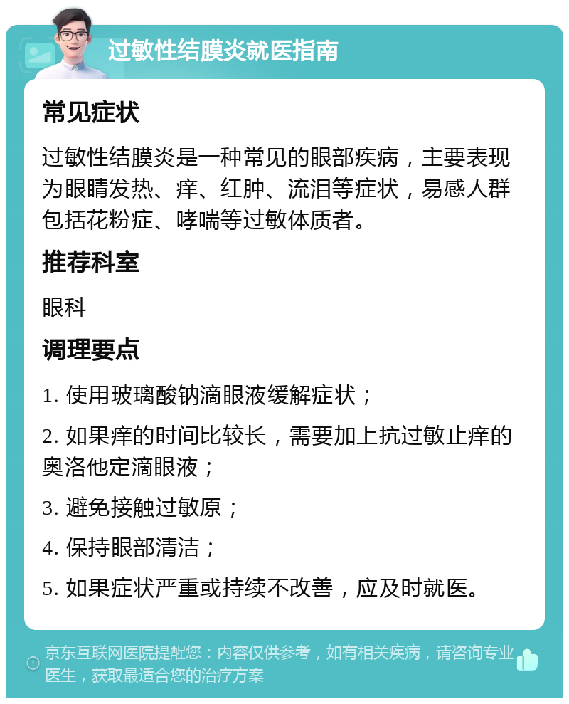 过敏性结膜炎就医指南 常见症状 过敏性结膜炎是一种常见的眼部疾病，主要表现为眼睛发热、痒、红肿、流泪等症状，易感人群包括花粉症、哮喘等过敏体质者。 推荐科室 眼科 调理要点 1. 使用玻璃酸钠滴眼液缓解症状； 2. 如果痒的时间比较长，需要加上抗过敏止痒的奥洛他定滴眼液； 3. 避免接触过敏原； 4. 保持眼部清洁； 5. 如果症状严重或持续不改善，应及时就医。