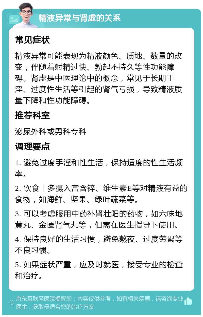 精液异常与肾虚的关系 常见症状 精液异常可能表现为精液颜色、质地、数量的改变，伴随着射精过快、勃起不持久等性功能障碍。肾虚是中医理论中的概念，常见于长期手淫、过度性生活等引起的肾气亏损，导致精液质量下降和性功能障碍。 推荐科室 泌尿外科或男科专科 调理要点 1. 避免过度手淫和性生活，保持适度的性生活频率。 2. 饮食上多摄入富含锌、维生素E等对精液有益的食物，如海鲜、坚果、绿叶蔬菜等。 3. 可以考虑服用中药补肾壮阳的药物，如六味地黄丸、金匮肾气丸等，但需在医生指导下使用。 4. 保持良好的生活习惯，避免熬夜、过度劳累等不良习惯。 5. 如果症状严重，应及时就医，接受专业的检查和治疗。