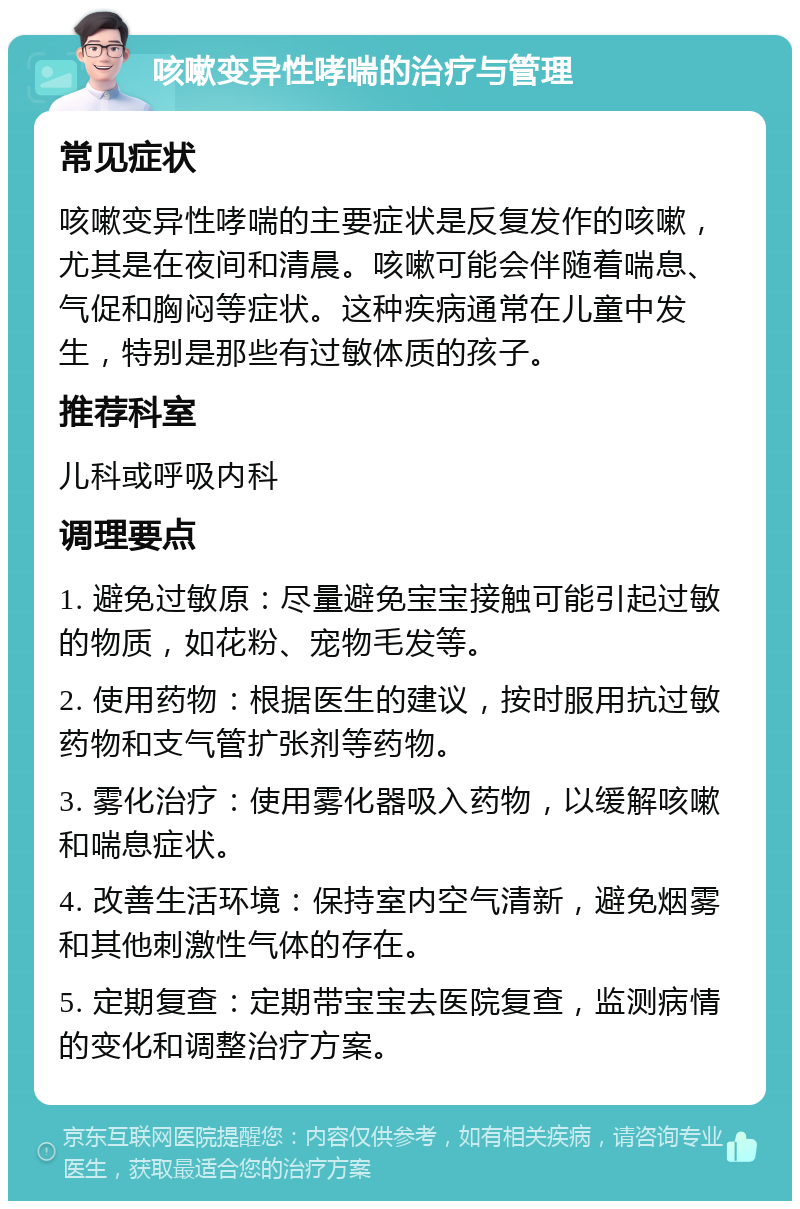 咳嗽变异性哮喘的治疗与管理 常见症状 咳嗽变异性哮喘的主要症状是反复发作的咳嗽，尤其是在夜间和清晨。咳嗽可能会伴随着喘息、气促和胸闷等症状。这种疾病通常在儿童中发生，特别是那些有过敏体质的孩子。 推荐科室 儿科或呼吸内科 调理要点 1. 避免过敏原：尽量避免宝宝接触可能引起过敏的物质，如花粉、宠物毛发等。 2. 使用药物：根据医生的建议，按时服用抗过敏药物和支气管扩张剂等药物。 3. 雾化治疗：使用雾化器吸入药物，以缓解咳嗽和喘息症状。 4. 改善生活环境：保持室内空气清新，避免烟雾和其他刺激性气体的存在。 5. 定期复查：定期带宝宝去医院复查，监测病情的变化和调整治疗方案。