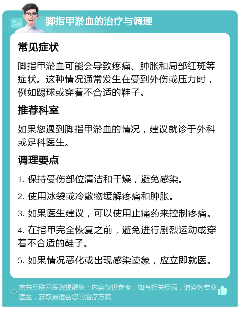 脚指甲淤血的治疗与调理 常见症状 脚指甲淤血可能会导致疼痛、肿胀和局部红斑等症状。这种情况通常发生在受到外伤或压力时，例如踢球或穿着不合适的鞋子。 推荐科室 如果您遇到脚指甲淤血的情况，建议就诊于外科或足科医生。 调理要点 1. 保持受伤部位清洁和干燥，避免感染。 2. 使用冰袋或冷敷物缓解疼痛和肿胀。 3. 如果医生建议，可以使用止痛药来控制疼痛。 4. 在指甲完全恢复之前，避免进行剧烈运动或穿着不合适的鞋子。 5. 如果情况恶化或出现感染迹象，应立即就医。