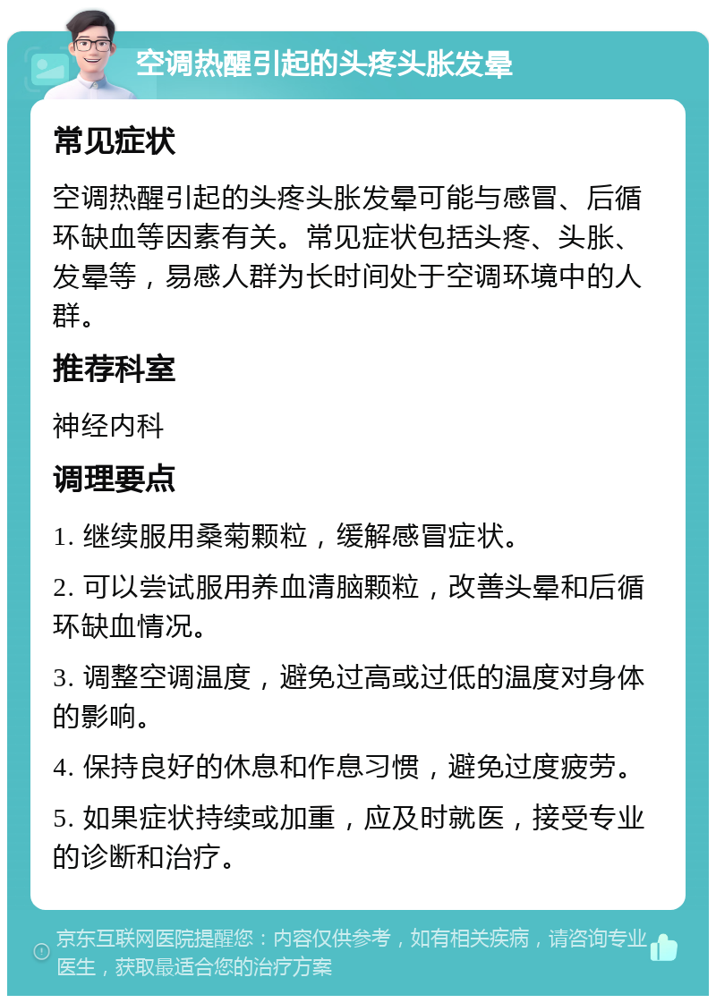 空调热醒引起的头疼头胀发晕 常见症状 空调热醒引起的头疼头胀发晕可能与感冒、后循环缺血等因素有关。常见症状包括头疼、头胀、发晕等，易感人群为长时间处于空调环境中的人群。 推荐科室 神经内科 调理要点 1. 继续服用桑菊颗粒，缓解感冒症状。 2. 可以尝试服用养血清脑颗粒，改善头晕和后循环缺血情况。 3. 调整空调温度，避免过高或过低的温度对身体的影响。 4. 保持良好的休息和作息习惯，避免过度疲劳。 5. 如果症状持续或加重，应及时就医，接受专业的诊断和治疗。