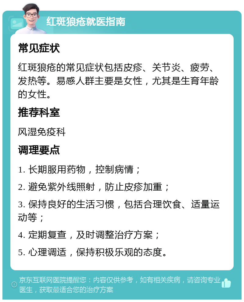 红斑狼疮就医指南 常见症状 红斑狼疮的常见症状包括皮疹、关节炎、疲劳、发热等。易感人群主要是女性，尤其是生育年龄的女性。 推荐科室 风湿免疫科 调理要点 1. 长期服用药物，控制病情； 2. 避免紫外线照射，防止皮疹加重； 3. 保持良好的生活习惯，包括合理饮食、适量运动等； 4. 定期复查，及时调整治疗方案； 5. 心理调适，保持积极乐观的态度。