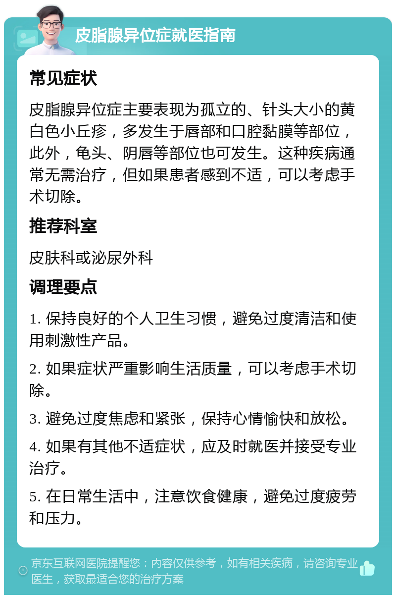 皮脂腺异位症就医指南 常见症状 皮脂腺异位症主要表现为孤立的、针头大小的黄白色小丘疹，多发生于唇部和口腔黏膜等部位，此外，龟头、阴唇等部位也可发生。这种疾病通常无需治疗，但如果患者感到不适，可以考虑手术切除。 推荐科室 皮肤科或泌尿外科 调理要点 1. 保持良好的个人卫生习惯，避免过度清洁和使用刺激性产品。 2. 如果症状严重影响生活质量，可以考虑手术切除。 3. 避免过度焦虑和紧张，保持心情愉快和放松。 4. 如果有其他不适症状，应及时就医并接受专业治疗。 5. 在日常生活中，注意饮食健康，避免过度疲劳和压力。