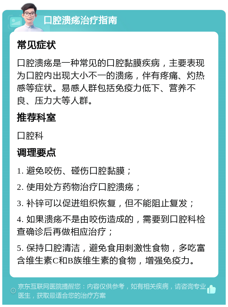 口腔溃疡治疗指南 常见症状 口腔溃疡是一种常见的口腔黏膜疾病，主要表现为口腔内出现大小不一的溃疡，伴有疼痛、灼热感等症状。易感人群包括免疫力低下、营养不良、压力大等人群。 推荐科室 口腔科 调理要点 1. 避免咬伤、碰伤口腔黏膜； 2. 使用处方药物治疗口腔溃疡； 3. 补锌可以促进组织恢复，但不能阻止复发； 4. 如果溃疡不是由咬伤造成的，需要到口腔科检查确诊后再做相应治疗； 5. 保持口腔清洁，避免食用刺激性食物，多吃富含维生素C和B族维生素的食物，增强免疫力。