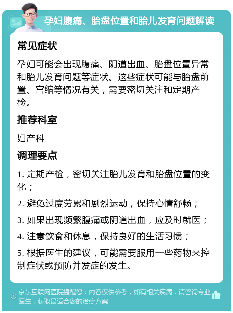 孕妇腹痛、胎盘位置和胎儿发育问题解读 常见症状 孕妇可能会出现腹痛、阴道出血、胎盘位置异常和胎儿发育问题等症状。这些症状可能与胎盘前置、宫缩等情况有关，需要密切关注和定期产检。 推荐科室 妇产科 调理要点 1. 定期产检，密切关注胎儿发育和胎盘位置的变化； 2. 避免过度劳累和剧烈运动，保持心情舒畅； 3. 如果出现频繁腹痛或阴道出血，应及时就医； 4. 注意饮食和休息，保持良好的生活习惯； 5. 根据医生的建议，可能需要服用一些药物来控制症状或预防并发症的发生。