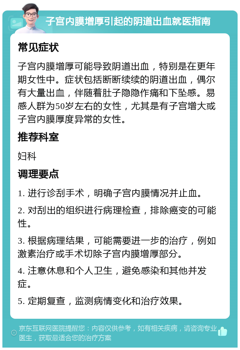 子宫内膜增厚引起的阴道出血就医指南 常见症状 子宫内膜增厚可能导致阴道出血，特别是在更年期女性中。症状包括断断续续的阴道出血，偶尔有大量出血，伴随着肚子隐隐作痛和下坠感。易感人群为50岁左右的女性，尤其是有子宫增大或子宫内膜厚度异常的女性。 推荐科室 妇科 调理要点 1. 进行诊刮手术，明确子宫内膜情况并止血。 2. 对刮出的组织进行病理检查，排除癌变的可能性。 3. 根据病理结果，可能需要进一步的治疗，例如激素治疗或手术切除子宫内膜增厚部分。 4. 注意休息和个人卫生，避免感染和其他并发症。 5. 定期复查，监测病情变化和治疗效果。