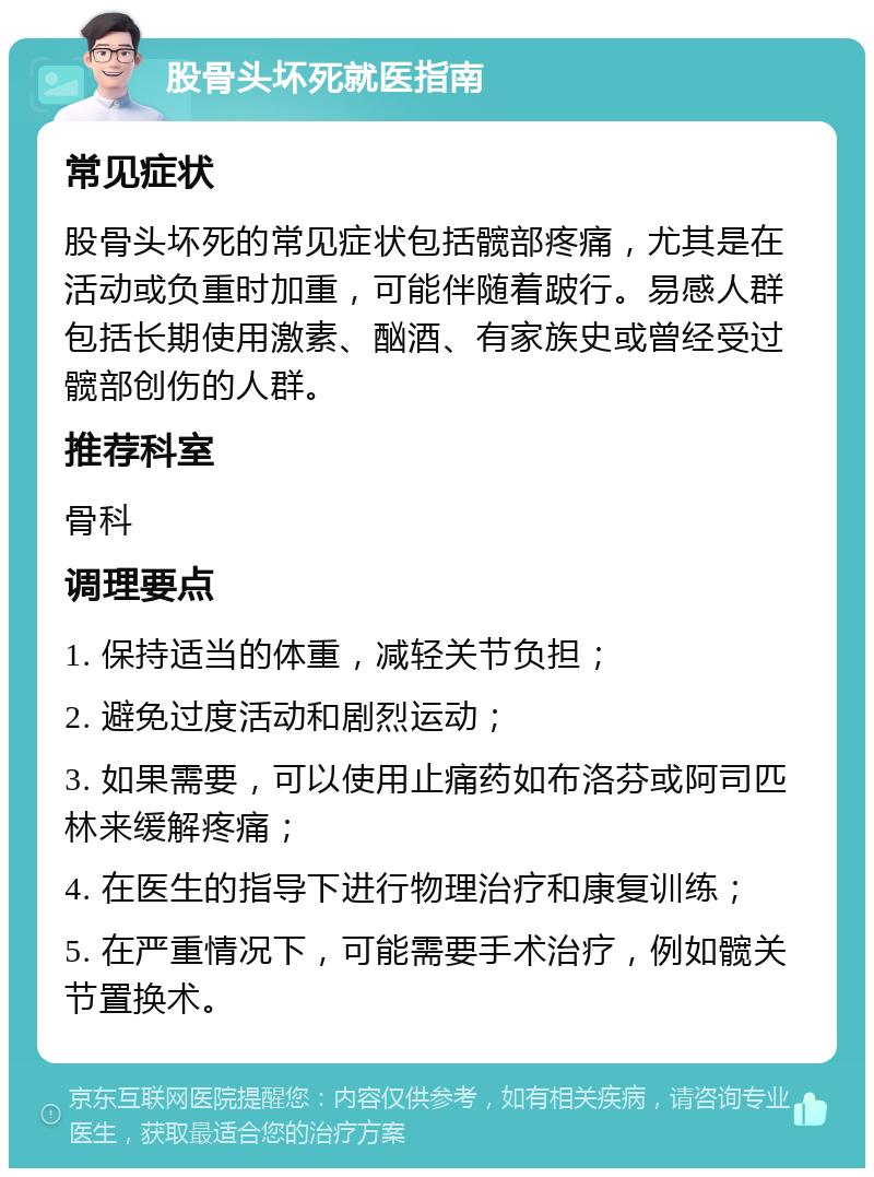 股骨头坏死就医指南 常见症状 股骨头坏死的常见症状包括髋部疼痛，尤其是在活动或负重时加重，可能伴随着跛行。易感人群包括长期使用激素、酗酒、有家族史或曾经受过髋部创伤的人群。 推荐科室 骨科 调理要点 1. 保持适当的体重，减轻关节负担； 2. 避免过度活动和剧烈运动； 3. 如果需要，可以使用止痛药如布洛芬或阿司匹林来缓解疼痛； 4. 在医生的指导下进行物理治疗和康复训练； 5. 在严重情况下，可能需要手术治疗，例如髋关节置换术。