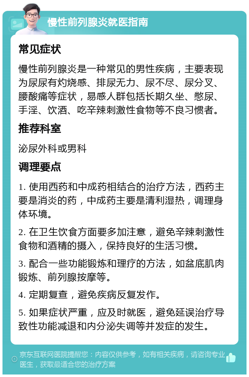 慢性前列腺炎就医指南 常见症状 慢性前列腺炎是一种常见的男性疾病，主要表现为尿尿有灼烧感、排尿无力、尿不尽、尿分叉、腰酸痛等症状，易感人群包括长期久坐、憋尿、手淫、饮酒、吃辛辣刺激性食物等不良习惯者。 推荐科室 泌尿外科或男科 调理要点 1. 使用西药和中成药相结合的治疗方法，西药主要是消炎的药，中成药主要是清利湿热，调理身体环境。 2. 在卫生饮食方面要多加注意，避免辛辣刺激性食物和酒精的摄入，保持良好的生活习惯。 3. 配合一些功能锻炼和理疗的方法，如盆底肌肉锻炼、前列腺按摩等。 4. 定期复查，避免疾病反复发作。 5. 如果症状严重，应及时就医，避免延误治疗导致性功能减退和内分泌失调等并发症的发生。