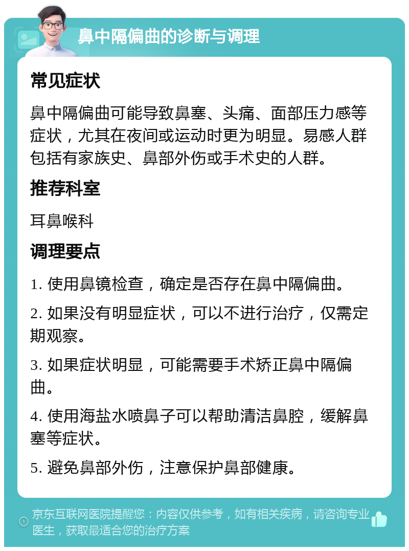 鼻中隔偏曲的诊断与调理 常见症状 鼻中隔偏曲可能导致鼻塞、头痛、面部压力感等症状，尤其在夜间或运动时更为明显。易感人群包括有家族史、鼻部外伤或手术史的人群。 推荐科室 耳鼻喉科 调理要点 1. 使用鼻镜检查，确定是否存在鼻中隔偏曲。 2. 如果没有明显症状，可以不进行治疗，仅需定期观察。 3. 如果症状明显，可能需要手术矫正鼻中隔偏曲。 4. 使用海盐水喷鼻子可以帮助清洁鼻腔，缓解鼻塞等症状。 5. 避免鼻部外伤，注意保护鼻部健康。