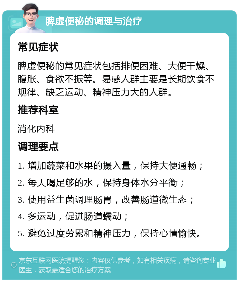 脾虚便秘的调理与治疗 常见症状 脾虚便秘的常见症状包括排便困难、大便干燥、腹胀、食欲不振等。易感人群主要是长期饮食不规律、缺乏运动、精神压力大的人群。 推荐科室 消化内科 调理要点 1. 增加蔬菜和水果的摄入量，保持大便通畅； 2. 每天喝足够的水，保持身体水分平衡； 3. 使用益生菌调理肠胃，改善肠道微生态； 4. 多运动，促进肠道蠕动； 5. 避免过度劳累和精神压力，保持心情愉快。