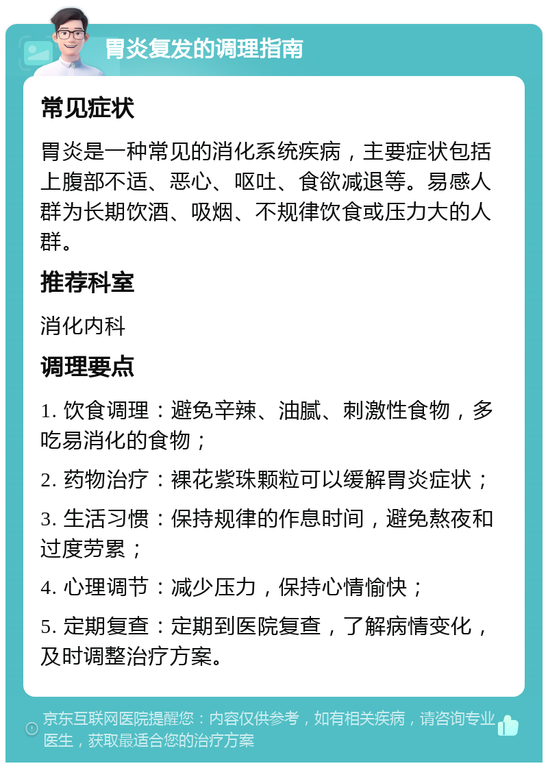 胃炎复发的调理指南 常见症状 胃炎是一种常见的消化系统疾病，主要症状包括上腹部不适、恶心、呕吐、食欲减退等。易感人群为长期饮酒、吸烟、不规律饮食或压力大的人群。 推荐科室 消化内科 调理要点 1. 饮食调理：避免辛辣、油腻、刺激性食物，多吃易消化的食物； 2. 药物治疗：裸花紫珠颗粒可以缓解胃炎症状； 3. 生活习惯：保持规律的作息时间，避免熬夜和过度劳累； 4. 心理调节：减少压力，保持心情愉快； 5. 定期复查：定期到医院复查，了解病情变化，及时调整治疗方案。