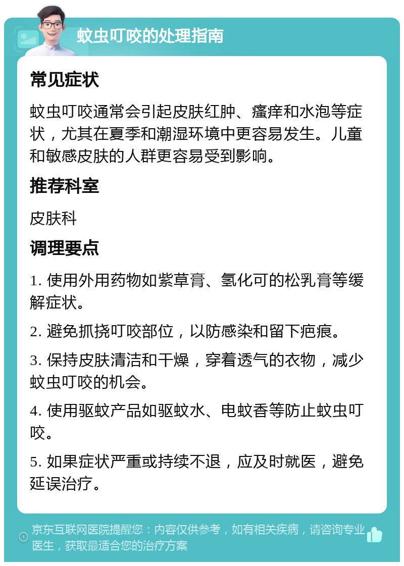 蚊虫叮咬的处理指南 常见症状 蚊虫叮咬通常会引起皮肤红肿、瘙痒和水泡等症状，尤其在夏季和潮湿环境中更容易发生。儿童和敏感皮肤的人群更容易受到影响。 推荐科室 皮肤科 调理要点 1. 使用外用药物如紫草膏、氢化可的松乳膏等缓解症状。 2. 避免抓挠叮咬部位，以防感染和留下疤痕。 3. 保持皮肤清洁和干燥，穿着透气的衣物，减少蚊虫叮咬的机会。 4. 使用驱蚊产品如驱蚊水、电蚊香等防止蚊虫叮咬。 5. 如果症状严重或持续不退，应及时就医，避免延误治疗。