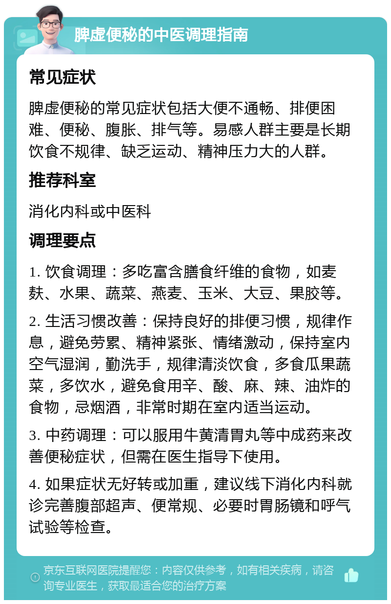 脾虚便秘的中医调理指南 常见症状 脾虚便秘的常见症状包括大便不通畅、排便困难、便秘、腹胀、排气等。易感人群主要是长期饮食不规律、缺乏运动、精神压力大的人群。 推荐科室 消化内科或中医科 调理要点 1. 饮食调理：多吃富含膳食纤维的食物，如麦麸、水果、蔬菜、燕麦、玉米、大豆、果胶等。 2. 生活习惯改善：保持良好的排便习惯，规律作息，避免劳累、精神紧张、情绪激动，保持室内空气湿润，勤洗手，规律清淡饮食，多食瓜果蔬菜，多饮水，避免食用辛、酸、麻、辣、油炸的食物，忌烟酒，非常时期在室内适当运动。 3. 中药调理：可以服用牛黄清胃丸等中成药来改善便秘症状，但需在医生指导下使用。 4. 如果症状无好转或加重，建议线下消化内科就诊完善腹部超声、便常规、必要时胃肠镜和呼气试验等检查。