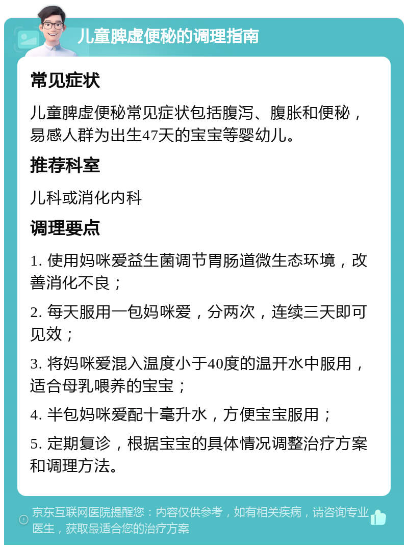 儿童脾虚便秘的调理指南 常见症状 儿童脾虚便秘常见症状包括腹泻、腹胀和便秘，易感人群为出生47天的宝宝等婴幼儿。 推荐科室 儿科或消化内科 调理要点 1. 使用妈咪爱益生菌调节胃肠道微生态环境，改善消化不良； 2. 每天服用一包妈咪爱，分两次，连续三天即可见效； 3. 将妈咪爱混入温度小于40度的温开水中服用，适合母乳喂养的宝宝； 4. 半包妈咪爱配十毫升水，方便宝宝服用； 5. 定期复诊，根据宝宝的具体情况调整治疗方案和调理方法。