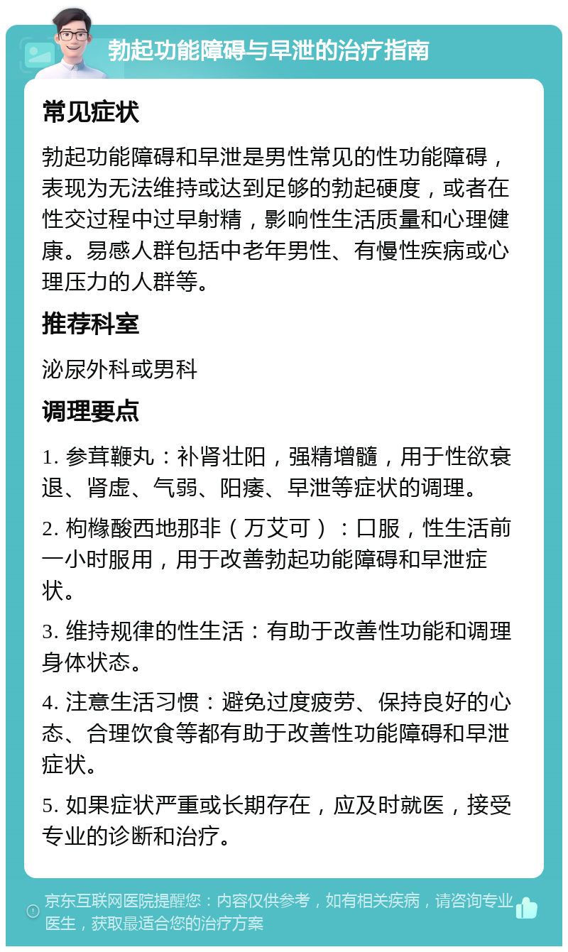 勃起功能障碍与早泄的治疗指南 常见症状 勃起功能障碍和早泄是男性常见的性功能障碍，表现为无法维持或达到足够的勃起硬度，或者在性交过程中过早射精，影响性生活质量和心理健康。易感人群包括中老年男性、有慢性疾病或心理压力的人群等。 推荐科室 泌尿外科或男科 调理要点 1. 参茸鞭丸：补肾壮阳，强精增髓，用于性欲衰退、肾虚、气弱、阳痿、早泄等症状的调理。 2. 枸橼酸西地那非（万艾可）：口服，性生活前一小时服用，用于改善勃起功能障碍和早泄症状。 3. 维持规律的性生活：有助于改善性功能和调理身体状态。 4. 注意生活习惯：避免过度疲劳、保持良好的心态、合理饮食等都有助于改善性功能障碍和早泄症状。 5. 如果症状严重或长期存在，应及时就医，接受专业的诊断和治疗。