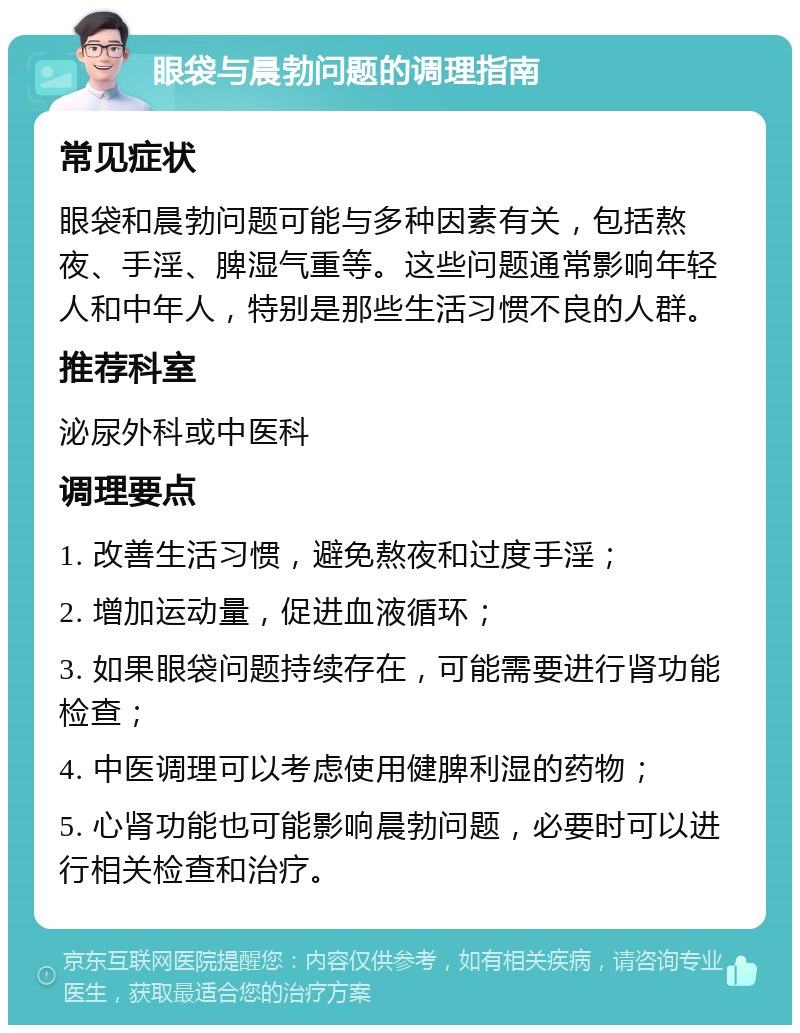 眼袋与晨勃问题的调理指南 常见症状 眼袋和晨勃问题可能与多种因素有关，包括熬夜、手淫、脾湿气重等。这些问题通常影响年轻人和中年人，特别是那些生活习惯不良的人群。 推荐科室 泌尿外科或中医科 调理要点 1. 改善生活习惯，避免熬夜和过度手淫； 2. 增加运动量，促进血液循环； 3. 如果眼袋问题持续存在，可能需要进行肾功能检查； 4. 中医调理可以考虑使用健脾利湿的药物； 5. 心肾功能也可能影响晨勃问题，必要时可以进行相关检查和治疗。