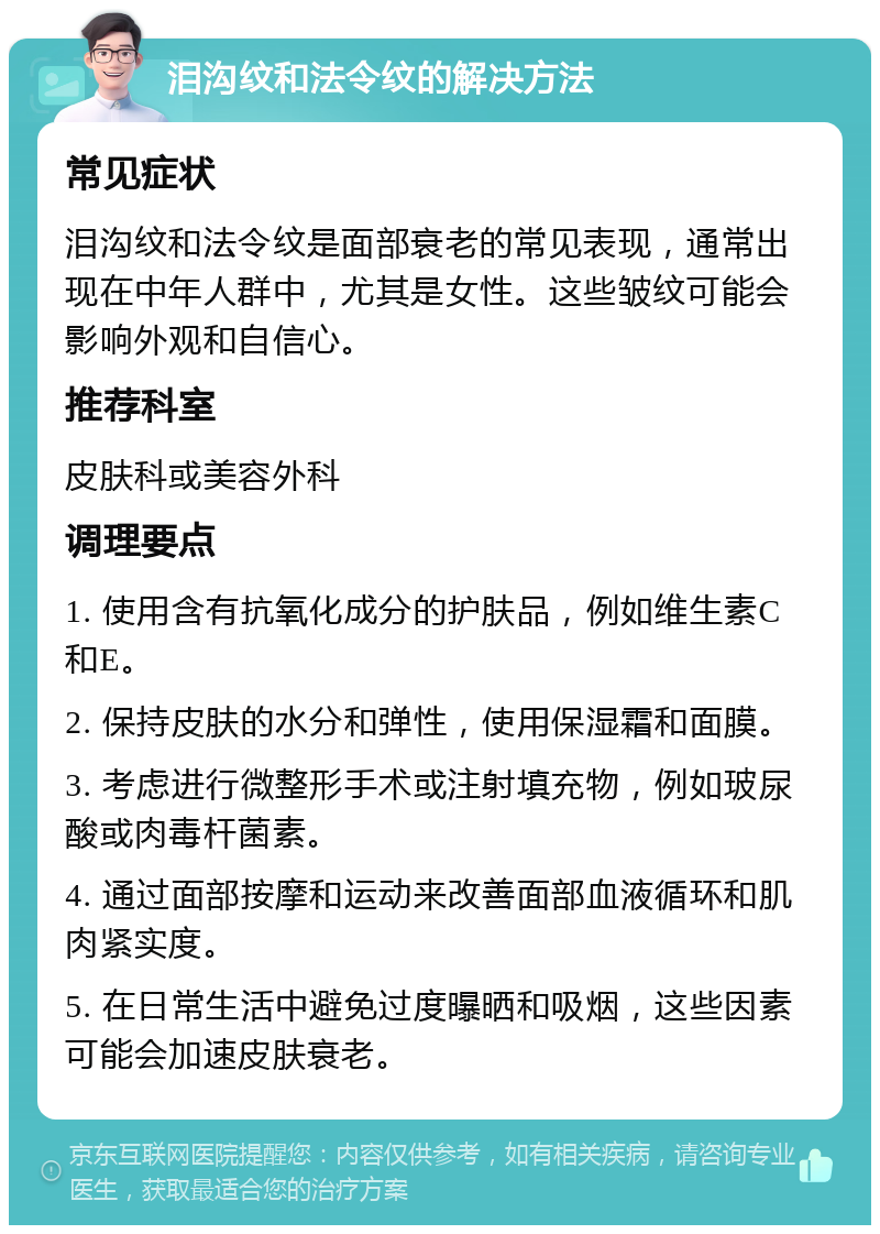 泪沟纹和法令纹的解决方法 常见症状 泪沟纹和法令纹是面部衰老的常见表现，通常出现在中年人群中，尤其是女性。这些皱纹可能会影响外观和自信心。 推荐科室 皮肤科或美容外科 调理要点 1. 使用含有抗氧化成分的护肤品，例如维生素C和E。 2. 保持皮肤的水分和弹性，使用保湿霜和面膜。 3. 考虑进行微整形手术或注射填充物，例如玻尿酸或肉毒杆菌素。 4. 通过面部按摩和运动来改善面部血液循环和肌肉紧实度。 5. 在日常生活中避免过度曝晒和吸烟，这些因素可能会加速皮肤衰老。