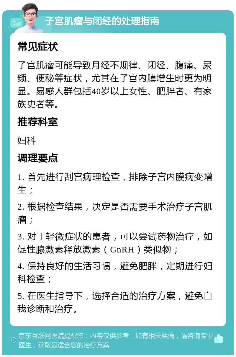 子宫肌瘤与闭经的处理指南 常见症状 子宫肌瘤可能导致月经不规律、闭经、腹痛、尿频、便秘等症状，尤其在子宫内膜增生时更为明显。易感人群包括40岁以上女性、肥胖者、有家族史者等。 推荐科室 妇科 调理要点 1. 首先进行刮宫病理检查，排除子宫内膜病变增生； 2. 根据检查结果，决定是否需要手术治疗子宫肌瘤； 3. 对于轻微症状的患者，可以尝试药物治疗，如促性腺激素释放激素（GnRH）类似物； 4. 保持良好的生活习惯，避免肥胖，定期进行妇科检查； 5. 在医生指导下，选择合适的治疗方案，避免自我诊断和治疗。