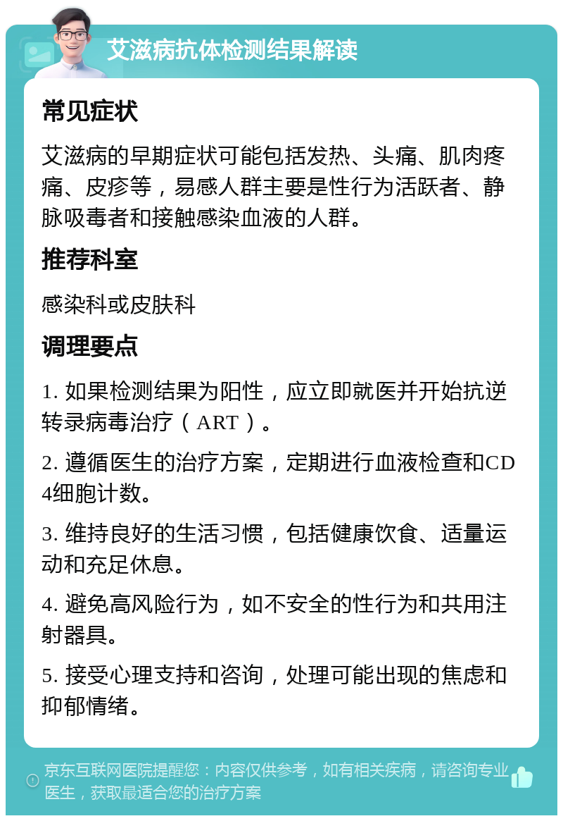 艾滋病抗体检测结果解读 常见症状 艾滋病的早期症状可能包括发热、头痛、肌肉疼痛、皮疹等，易感人群主要是性行为活跃者、静脉吸毒者和接触感染血液的人群。 推荐科室 感染科或皮肤科 调理要点 1. 如果检测结果为阳性，应立即就医并开始抗逆转录病毒治疗（ART）。 2. 遵循医生的治疗方案，定期进行血液检查和CD4细胞计数。 3. 维持良好的生活习惯，包括健康饮食、适量运动和充足休息。 4. 避免高风险行为，如不安全的性行为和共用注射器具。 5. 接受心理支持和咨询，处理可能出现的焦虑和抑郁情绪。