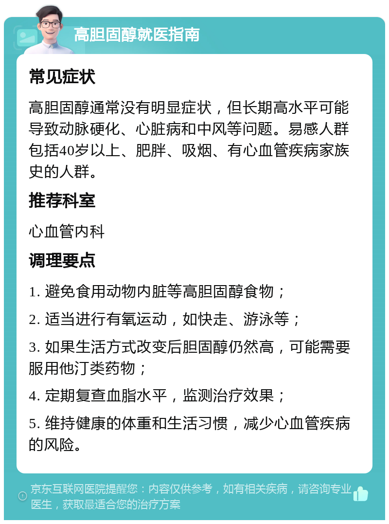 高胆固醇就医指南 常见症状 高胆固醇通常没有明显症状，但长期高水平可能导致动脉硬化、心脏病和中风等问题。易感人群包括40岁以上、肥胖、吸烟、有心血管疾病家族史的人群。 推荐科室 心血管内科 调理要点 1. 避免食用动物内脏等高胆固醇食物； 2. 适当进行有氧运动，如快走、游泳等； 3. 如果生活方式改变后胆固醇仍然高，可能需要服用他汀类药物； 4. 定期复查血脂水平，监测治疗效果； 5. 维持健康的体重和生活习惯，减少心血管疾病的风险。