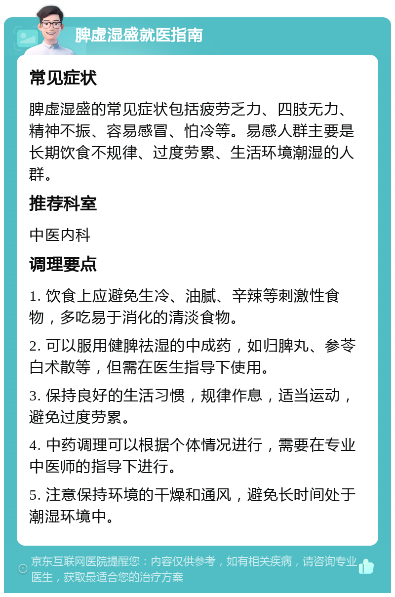 脾虚湿盛就医指南 常见症状 脾虚湿盛的常见症状包括疲劳乏力、四肢无力、精神不振、容易感冒、怕冷等。易感人群主要是长期饮食不规律、过度劳累、生活环境潮湿的人群。 推荐科室 中医内科 调理要点 1. 饮食上应避免生冷、油腻、辛辣等刺激性食物，多吃易于消化的清淡食物。 2. 可以服用健脾祛湿的中成药，如归脾丸、参苓白术散等，但需在医生指导下使用。 3. 保持良好的生活习惯，规律作息，适当运动，避免过度劳累。 4. 中药调理可以根据个体情况进行，需要在专业中医师的指导下进行。 5. 注意保持环境的干燥和通风，避免长时间处于潮湿环境中。