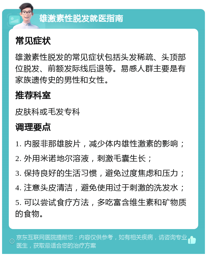 雄激素性脱发就医指南 常见症状 雄激素性脱发的常见症状包括头发稀疏、头顶部位脱发、前额发际线后退等。易感人群主要是有家族遗传史的男性和女性。 推荐科室 皮肤科或毛发专科 调理要点 1. 内服非那雄胺片，减少体内雄性激素的影响； 2. 外用米诺地尔溶液，刺激毛囊生长； 3. 保持良好的生活习惯，避免过度焦虑和压力； 4. 注意头皮清洁，避免使用过于刺激的洗发水； 5. 可以尝试食疗方法，多吃富含维生素和矿物质的食物。