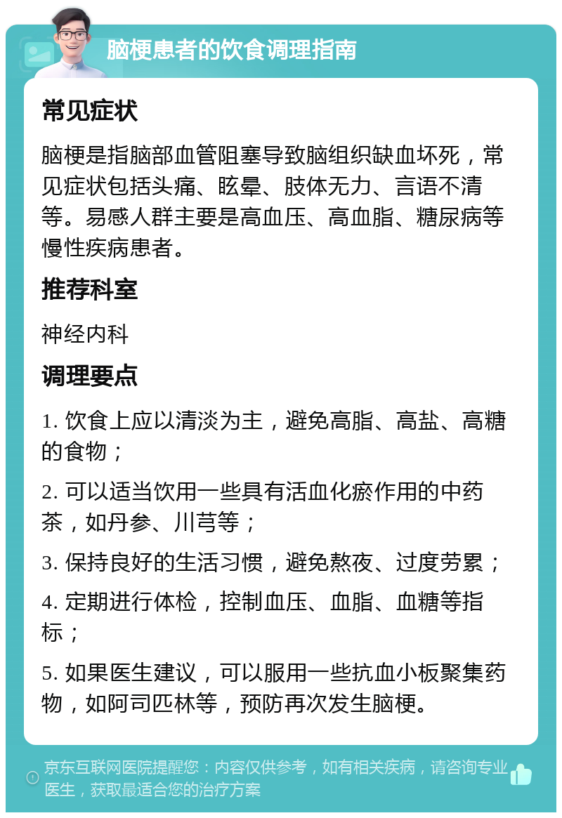 脑梗患者的饮食调理指南 常见症状 脑梗是指脑部血管阻塞导致脑组织缺血坏死，常见症状包括头痛、眩晕、肢体无力、言语不清等。易感人群主要是高血压、高血脂、糖尿病等慢性疾病患者。 推荐科室 神经内科 调理要点 1. 饮食上应以清淡为主，避免高脂、高盐、高糖的食物； 2. 可以适当饮用一些具有活血化瘀作用的中药茶，如丹参、川芎等； 3. 保持良好的生活习惯，避免熬夜、过度劳累； 4. 定期进行体检，控制血压、血脂、血糖等指标； 5. 如果医生建议，可以服用一些抗血小板聚集药物，如阿司匹林等，预防再次发生脑梗。