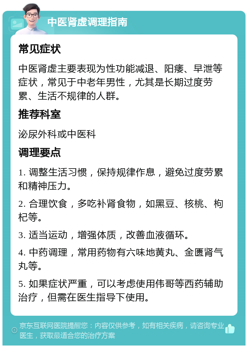 中医肾虚调理指南 常见症状 中医肾虚主要表现为性功能减退、阳痿、早泄等症状，常见于中老年男性，尤其是长期过度劳累、生活不规律的人群。 推荐科室 泌尿外科或中医科 调理要点 1. 调整生活习惯，保持规律作息，避免过度劳累和精神压力。 2. 合理饮食，多吃补肾食物，如黑豆、核桃、枸杞等。 3. 适当运动，增强体质，改善血液循环。 4. 中药调理，常用药物有六味地黄丸、金匮肾气丸等。 5. 如果症状严重，可以考虑使用伟哥等西药辅助治疗，但需在医生指导下使用。