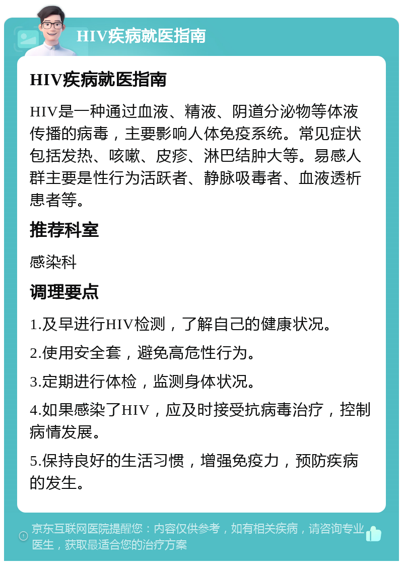 HIV疾病就医指南 HIV疾病就医指南 HIV是一种通过血液、精液、阴道分泌物等体液传播的病毒，主要影响人体免疫系统。常见症状包括发热、咳嗽、皮疹、淋巴结肿大等。易感人群主要是性行为活跃者、静脉吸毒者、血液透析患者等。 推荐科室 感染科 调理要点 1.及早进行HIV检测，了解自己的健康状况。 2.使用安全套，避免高危性行为。 3.定期进行体检，监测身体状况。 4.如果感染了HIV，应及时接受抗病毒治疗，控制病情发展。 5.保持良好的生活习惯，增强免疫力，预防疾病的发生。