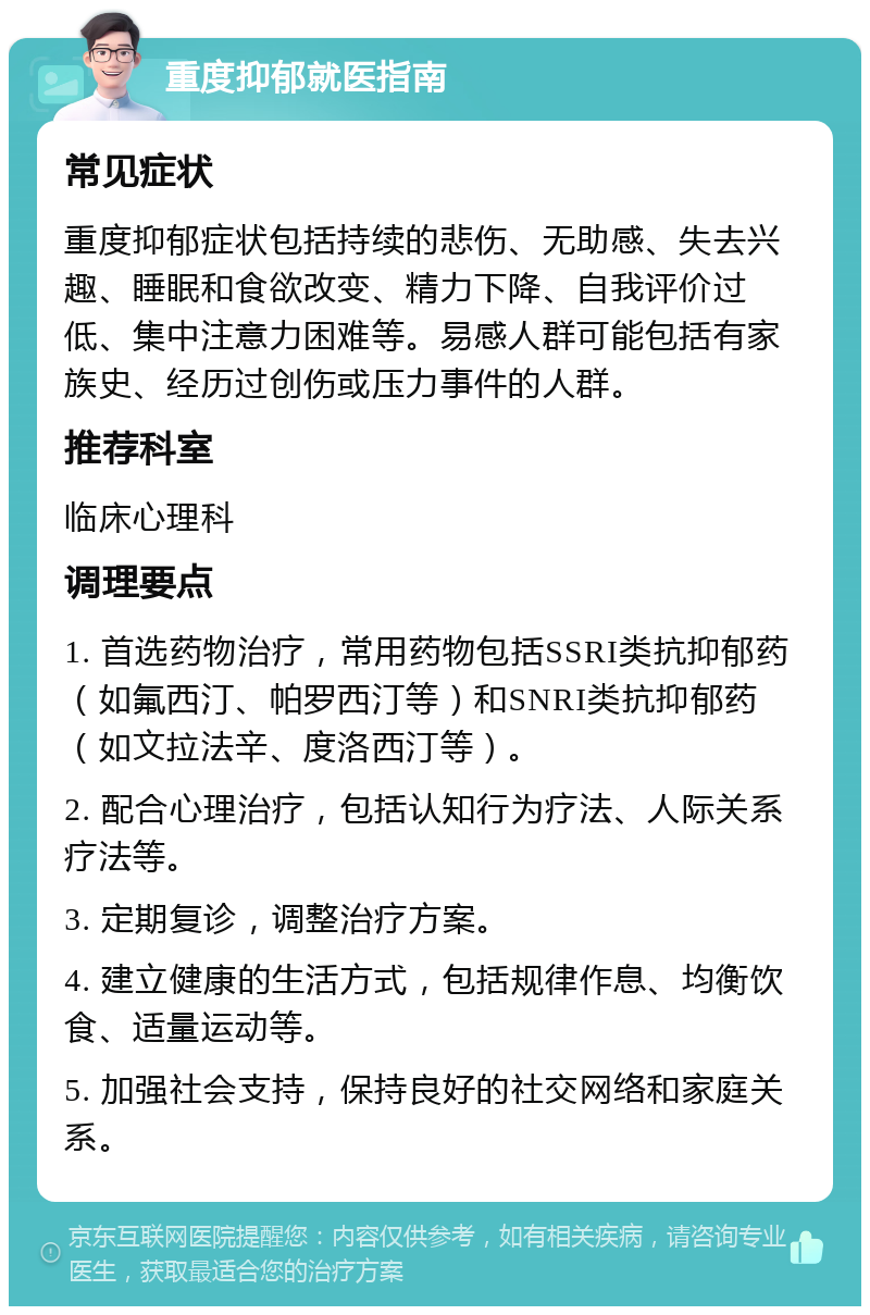 重度抑郁就医指南 常见症状 重度抑郁症状包括持续的悲伤、无助感、失去兴趣、睡眠和食欲改变、精力下降、自我评价过低、集中注意力困难等。易感人群可能包括有家族史、经历过创伤或压力事件的人群。 推荐科室 临床心理科 调理要点 1. 首选药物治疗，常用药物包括SSRI类抗抑郁药（如氟西汀、帕罗西汀等）和SNRI类抗抑郁药（如文拉法辛、度洛西汀等）。 2. 配合心理治疗，包括认知行为疗法、人际关系疗法等。 3. 定期复诊，调整治疗方案。 4. 建立健康的生活方式，包括规律作息、均衡饮食、适量运动等。 5. 加强社会支持，保持良好的社交网络和家庭关系。