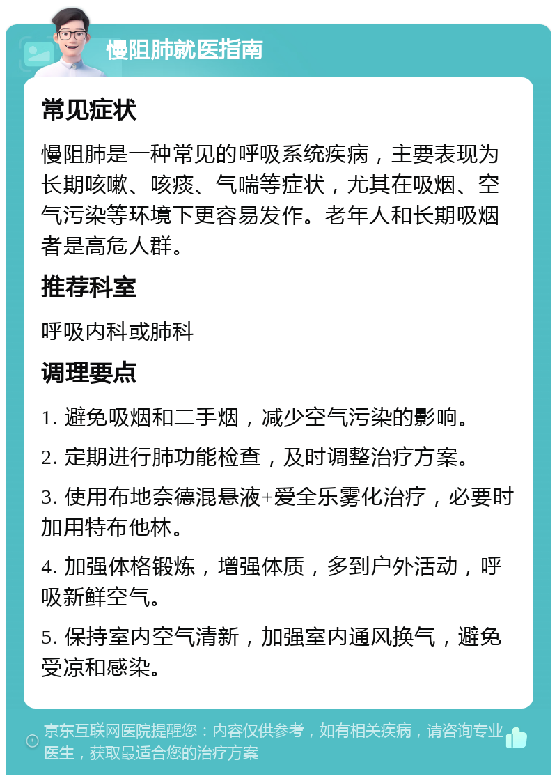 慢阻肺就医指南 常见症状 慢阻肺是一种常见的呼吸系统疾病，主要表现为长期咳嗽、咳痰、气喘等症状，尤其在吸烟、空气污染等环境下更容易发作。老年人和长期吸烟者是高危人群。 推荐科室 呼吸内科或肺科 调理要点 1. 避免吸烟和二手烟，减少空气污染的影响。 2. 定期进行肺功能检查，及时调整治疗方案。 3. 使用布地奈德混悬液+爱全乐雾化治疗，必要时加用特布他林。 4. 加强体格锻炼，增强体质，多到户外活动，呼吸新鲜空气。 5. 保持室内空气清新，加强室内通风换气，避免受凉和感染。