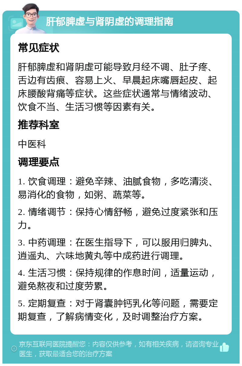 肝郁脾虚与肾阴虚的调理指南 常见症状 肝郁脾虚和肾阴虚可能导致月经不调、肚子疼、舌边有齿痕、容易上火、早晨起床嘴唇起皮、起床腰酸背痛等症状。这些症状通常与情绪波动、饮食不当、生活习惯等因素有关。 推荐科室 中医科 调理要点 1. 饮食调理：避免辛辣、油腻食物，多吃清淡、易消化的食物，如粥、蔬菜等。 2. 情绪调节：保持心情舒畅，避免过度紧张和压力。 3. 中药调理：在医生指导下，可以服用归脾丸、逍遥丸、六味地黄丸等中成药进行调理。 4. 生活习惯：保持规律的作息时间，适量运动，避免熬夜和过度劳累。 5. 定期复查：对于肾囊肿钙乳化等问题，需要定期复查，了解病情变化，及时调整治疗方案。