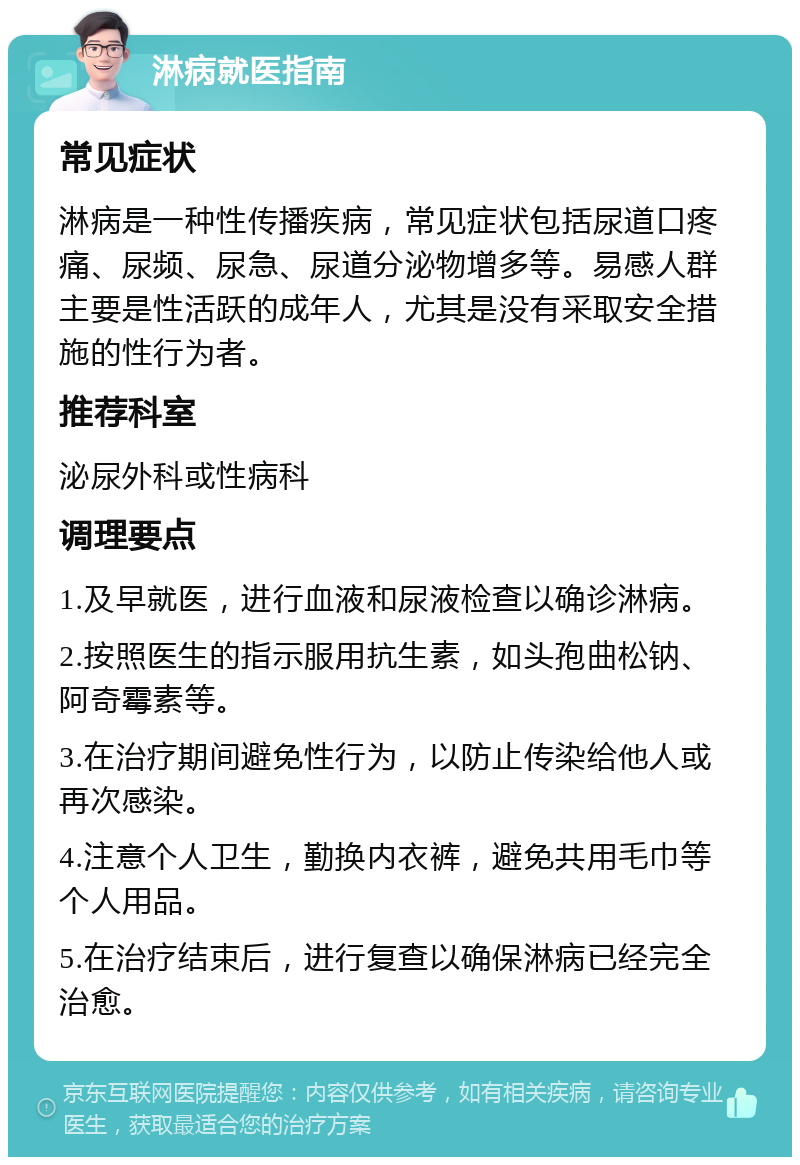 淋病就医指南 常见症状 淋病是一种性传播疾病，常见症状包括尿道口疼痛、尿频、尿急、尿道分泌物增多等。易感人群主要是性活跃的成年人，尤其是没有采取安全措施的性行为者。 推荐科室 泌尿外科或性病科 调理要点 1.及早就医，进行血液和尿液检查以确诊淋病。 2.按照医生的指示服用抗生素，如头孢曲松钠、阿奇霉素等。 3.在治疗期间避免性行为，以防止传染给他人或再次感染。 4.注意个人卫生，勤换内衣裤，避免共用毛巾等个人用品。 5.在治疗结束后，进行复查以确保淋病已经完全治愈。