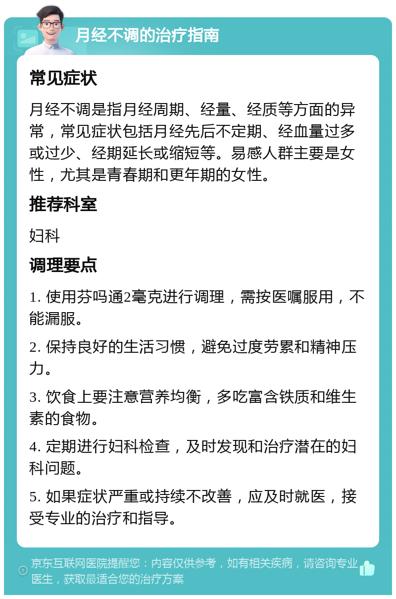 月经不调的治疗指南 常见症状 月经不调是指月经周期、经量、经质等方面的异常，常见症状包括月经先后不定期、经血量过多或过少、经期延长或缩短等。易感人群主要是女性，尤其是青春期和更年期的女性。 推荐科室 妇科 调理要点 1. 使用芬吗通2毫克进行调理，需按医嘱服用，不能漏服。 2. 保持良好的生活习惯，避免过度劳累和精神压力。 3. 饮食上要注意营养均衡，多吃富含铁质和维生素的食物。 4. 定期进行妇科检查，及时发现和治疗潜在的妇科问题。 5. 如果症状严重或持续不改善，应及时就医，接受专业的治疗和指导。