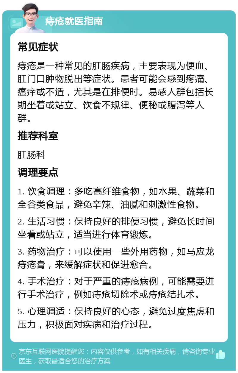 痔疮就医指南 常见症状 痔疮是一种常见的肛肠疾病，主要表现为便血、肛门口肿物脱出等症状。患者可能会感到疼痛、瘙痒或不适，尤其是在排便时。易感人群包括长期坐着或站立、饮食不规律、便秘或腹泻等人群。 推荐科室 肛肠科 调理要点 1. 饮食调理：多吃高纤维食物，如水果、蔬菜和全谷类食品，避免辛辣、油腻和刺激性食物。 2. 生活习惯：保持良好的排便习惯，避免长时间坐着或站立，适当进行体育锻炼。 3. 药物治疗：可以使用一些外用药物，如马应龙痔疮膏，来缓解症状和促进愈合。 4. 手术治疗：对于严重的痔疮病例，可能需要进行手术治疗，例如痔疮切除术或痔疮结扎术。 5. 心理调适：保持良好的心态，避免过度焦虑和压力，积极面对疾病和治疗过程。