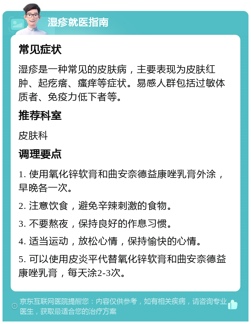 湿疹就医指南 常见症状 湿疹是一种常见的皮肤病，主要表现为皮肤红肿、起疙瘩、瘙痒等症状。易感人群包括过敏体质者、免疫力低下者等。 推荐科室 皮肤科 调理要点 1. 使用氧化锌软膏和曲安奈德益康唑乳膏外涂，早晚各一次。 2. 注意饮食，避免辛辣刺激的食物。 3. 不要熬夜，保持良好的作息习惯。 4. 适当运动，放松心情，保持愉快的心情。 5. 可以使用皮炎平代替氧化锌软膏和曲安奈德益康唑乳膏，每天涂2-3次。