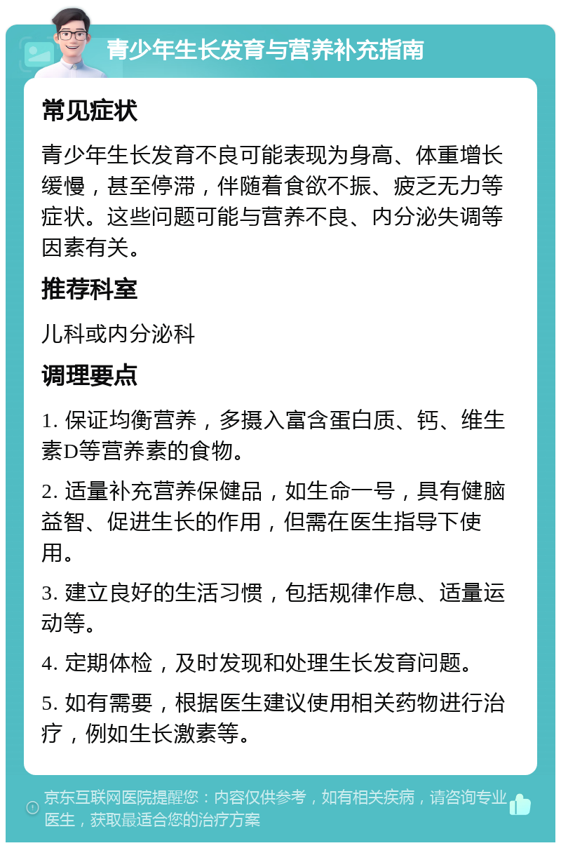 青少年生长发育与营养补充指南 常见症状 青少年生长发育不良可能表现为身高、体重增长缓慢，甚至停滞，伴随着食欲不振、疲乏无力等症状。这些问题可能与营养不良、内分泌失调等因素有关。 推荐科室 儿科或内分泌科 调理要点 1. 保证均衡营养，多摄入富含蛋白质、钙、维生素D等营养素的食物。 2. 适量补充营养保健品，如生命一号，具有健脑益智、促进生长的作用，但需在医生指导下使用。 3. 建立良好的生活习惯，包括规律作息、适量运动等。 4. 定期体检，及时发现和处理生长发育问题。 5. 如有需要，根据医生建议使用相关药物进行治疗，例如生长激素等。