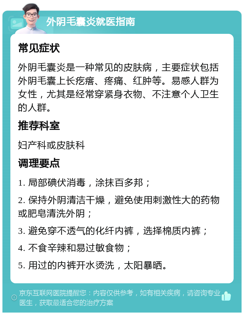 外阴毛囊炎就医指南 常见症状 外阴毛囊炎是一种常见的皮肤病，主要症状包括外阴毛囊上长疙瘩、疼痛、红肿等。易感人群为女性，尤其是经常穿紧身衣物、不注意个人卫生的人群。 推荐科室 妇产科或皮肤科 调理要点 1. 局部碘伏消毒，涂抹百多邦； 2. 保持外阴清洁干燥，避免使用刺激性大的药物或肥皂清洗外阴； 3. 避免穿不透气的化纤内裤，选择棉质内裤； 4. 不食辛辣和易过敏食物； 5. 用过的内裤开水烫洗，太阳暴晒。