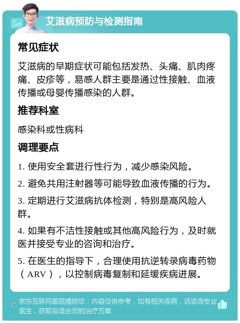 艾滋病预防与检测指南 常见症状 艾滋病的早期症状可能包括发热、头痛、肌肉疼痛、皮疹等，易感人群主要是通过性接触、血液传播或母婴传播感染的人群。 推荐科室 感染科或性病科 调理要点 1. 使用安全套进行性行为，减少感染风险。 2. 避免共用注射器等可能导致血液传播的行为。 3. 定期进行艾滋病抗体检测，特别是高风险人群。 4. 如果有不洁性接触或其他高风险行为，及时就医并接受专业的咨询和治疗。 5. 在医生的指导下，合理使用抗逆转录病毒药物（ARV），以控制病毒复制和延缓疾病进展。